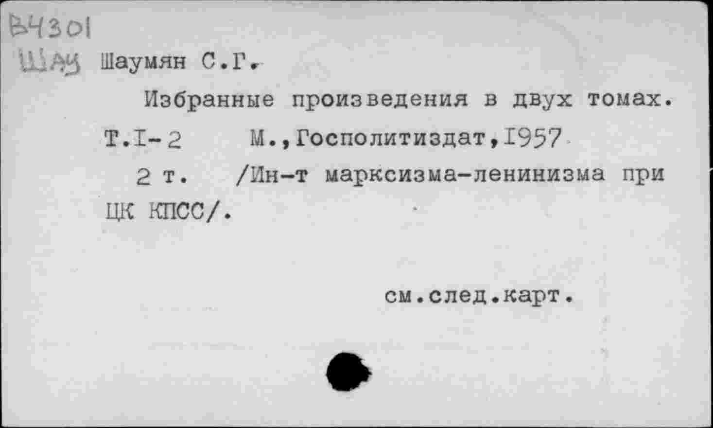 ﻿■ '■ АЗ Шаумян С. Г <
Избранные произведения в двух томах.
Т.1-2 М., Госполитиздат,1957
2 т. /Ин-т марксизма-ленинизма при ЦК КПСС/.
см.след.карт.